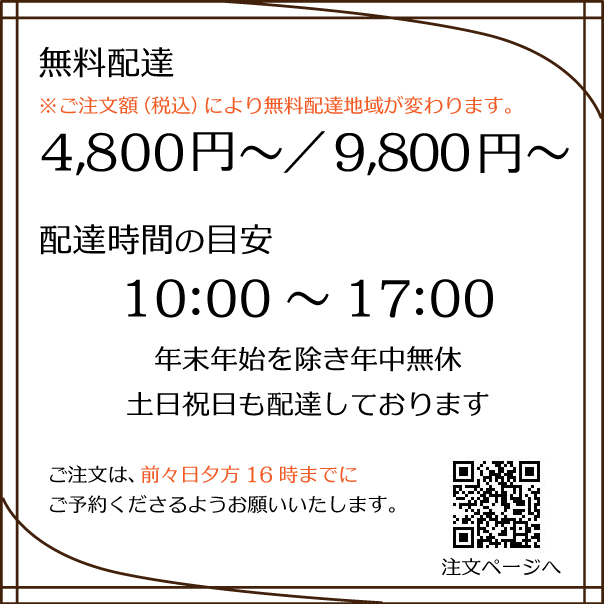 【配達無料】ご注文額が4,800円(税込)～、9,800円(税込)～で無料で配達。ご購入価格により配達地域が違います。【配達時間】10時～17時。土日祝日も配達。配達希望日の前々日16時までにWeb注文サイトよりご予約ください。